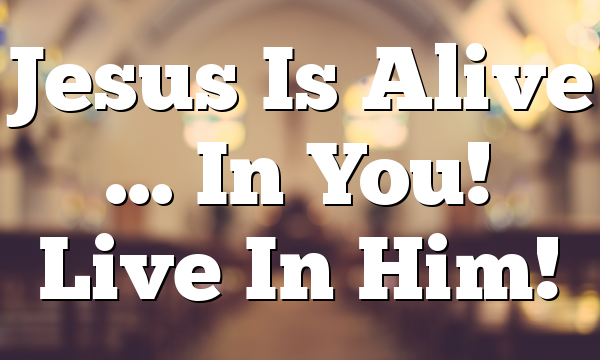 Jesus Is Alive … In You!  Live In Him!